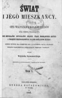 Świat i jego mieszkańcy : opis wszystkich krajów i ludów kulę ziemską składających, ich obyczajów, zwyczajów, religji, praw, osobliwości sztuki i tworów przyrodzonych trzech królestw natury : dzieło równe dla rozrywki jak i ułatwienia nauki jeografji według najnowszych podróżników. T. 1
