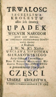 Trwałość szczęsliwa Kr&oacute;lestw, albo ich smutny upadek, wolnym Narodom przed oczy stawiona, na utrzymanie nieoszacowaney szczęśliwości swoiey. Cz. 1.