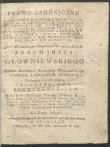 Prawo kanonjczne : o wszystkich ustawach i dekretach synodalnych we wszelkich materiach i wydarzeniach tak sumniennych iako też i sądowych na rozmowy w jedenastu xięgach podzielone a ku zbawienney wiadomosci ludziom wszelkiego stanu i urzędu tak duchownego iako swieckiego [...] / staraniem i pracą xiędza Timotheusza Szczurowskiego [...] do druku podane.